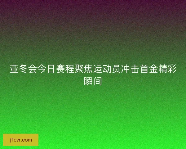 亚冬会今日赛程聚焦运动员冲击首金精彩瞬间