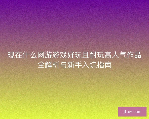 现在什么网游游戏好玩且耐玩高人气作品全解析与新手入坑指南