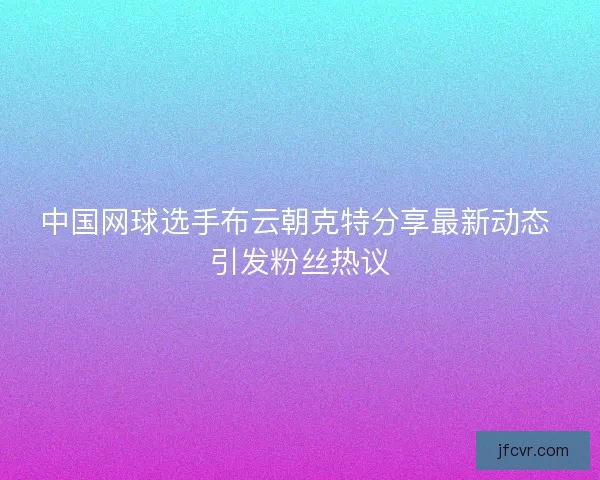 中国网球选手布云朝克特分享最新动态 引发粉丝热议