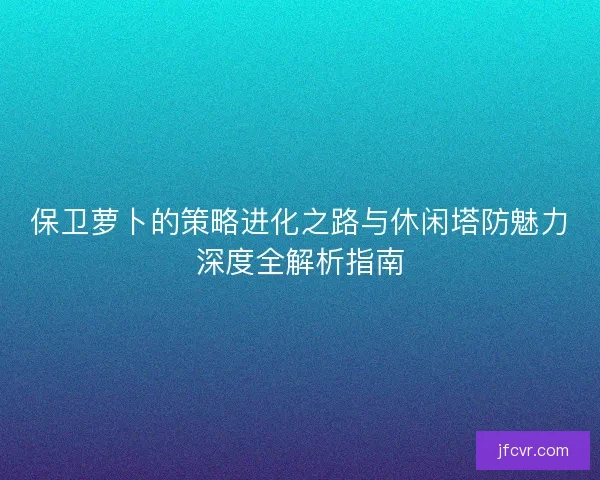 保卫萝卜的策略进化之路与休闲塔防魅力深度全解析指南