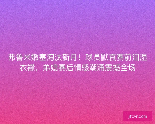 弗鲁米嫩塞淘汰新月！球员默哀赛前泪湿衣襟，弟媳赛后情感潮涌震撼全场