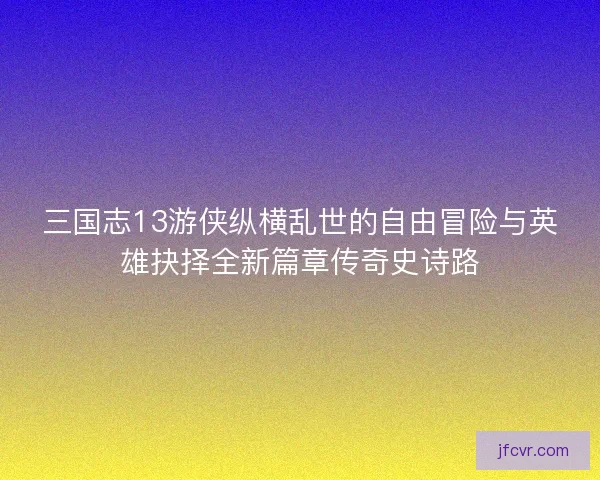 三国志13游侠纵横乱世的自由冒险与英雄抉择全新篇章传奇史诗路