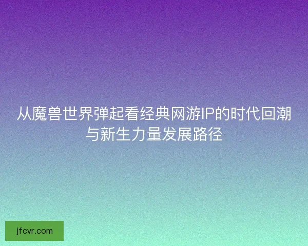 从魔兽世界弹起看经典网游IP的时代回潮与新生力量发展路径