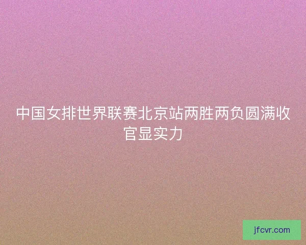 中国女排世界联赛北京站两胜两负圆满收官显实力