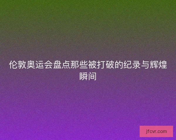 伦敦奥运会盘点那些被打破的纪录与辉煌瞬间