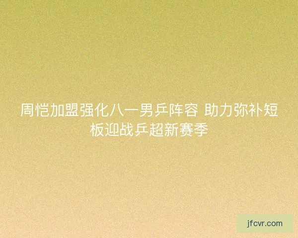 周恺加盟强化八一男乒阵容 助力弥补短板迎战乒超新赛季