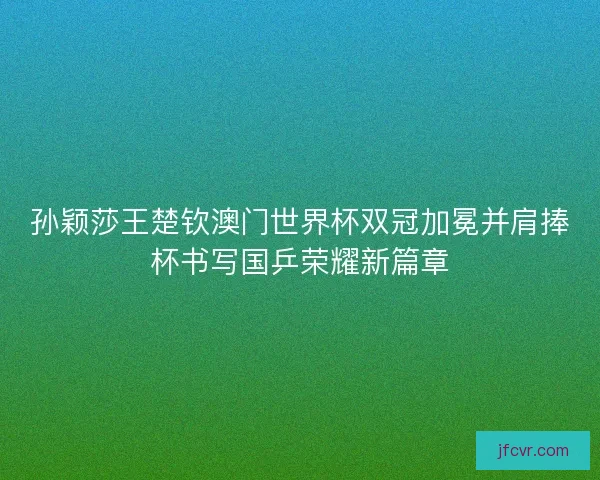 孙颖莎王楚钦澳门世界杯双冠加冕并肩捧杯书写国乒荣耀新篇章