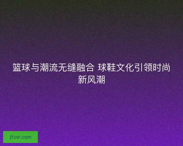 篮球与潮流无缝融合 球鞋文化引领时尚新风潮