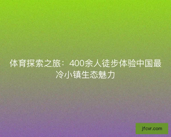 体育探索之旅：400余人徒步体验中国最冷小镇生态魅力