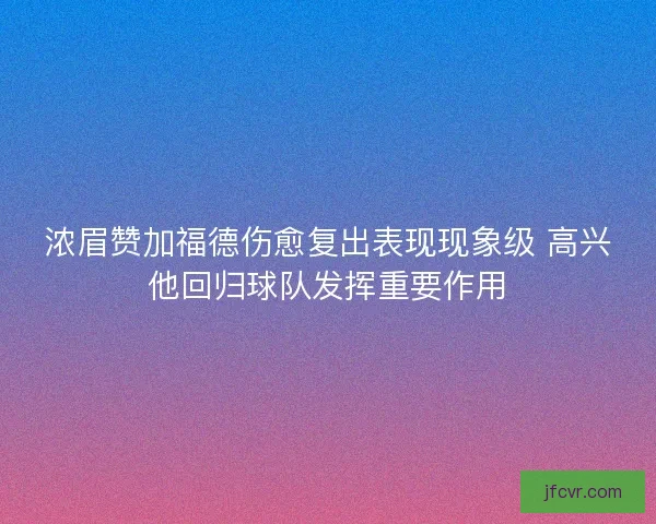 浓眉赞加福德伤愈复出表现现象级 高兴他回归球队发挥重要作用
