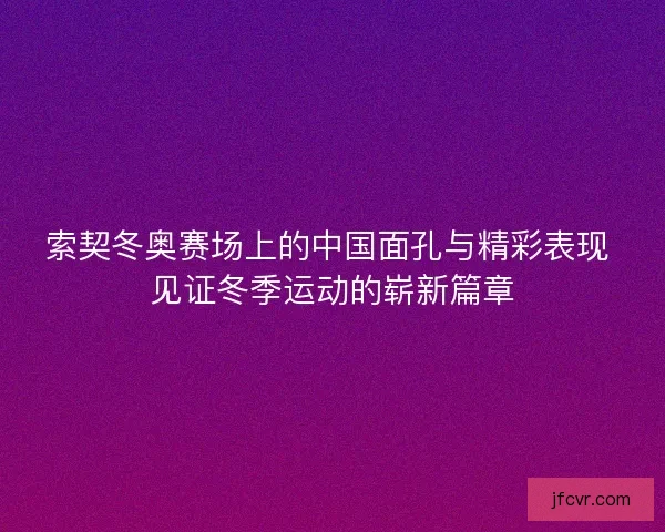 索契冬奥赛场上的中国面孔与精彩表现 见证冬季运动的崭新篇章