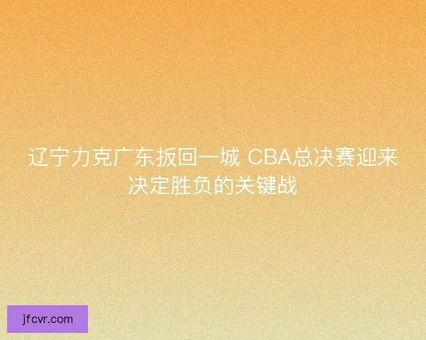 辽宁力克广东扳回一城 CBA总决赛迎来决定胜负的关键战
