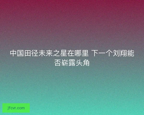 中国田径未来之星在哪里 下一个刘翔能否崭露头角
