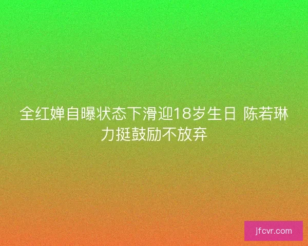 全红婵自曝状态下滑迎18岁生日 陈若琳力挺鼓励不放弃